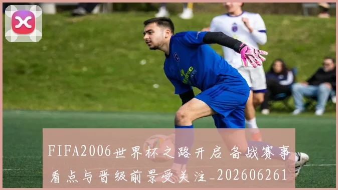 FIFA2006世界杯之路开启 备战赛事看点与晋级前景受关注_20260626101503