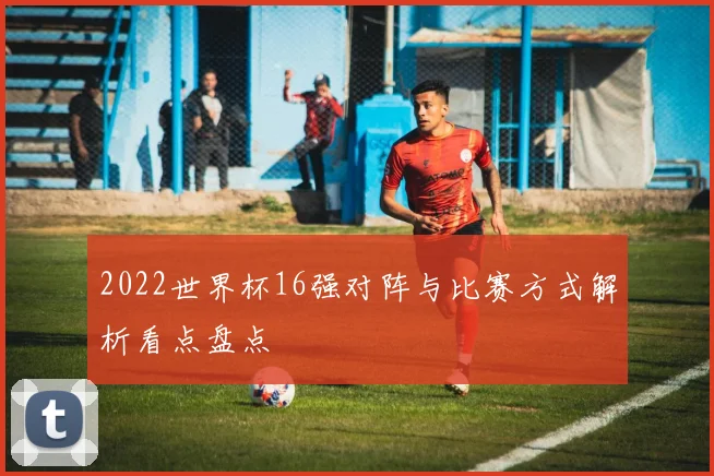 2022世界杯16强对阵与比赛方式解析看点盘点