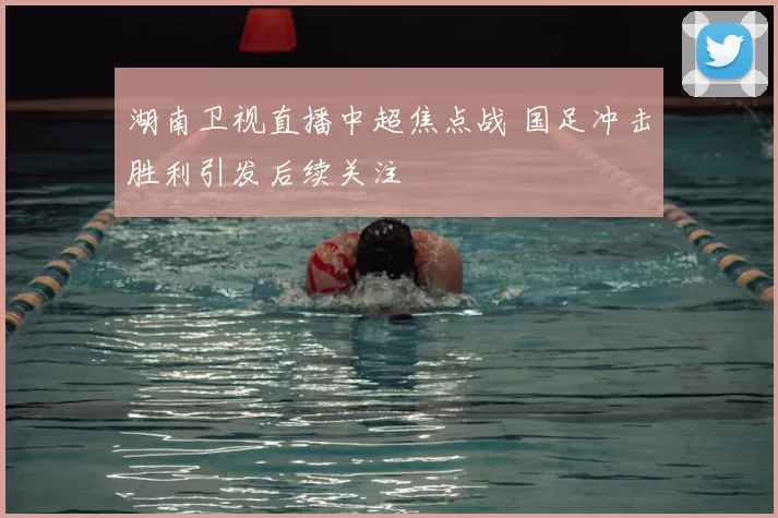 湖南卫视直播中超焦点战 国足冲击胜利引发后续关注