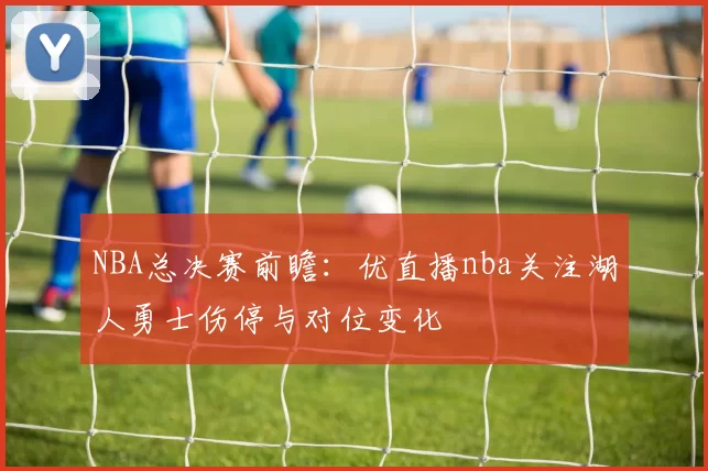 NBA总决赛前瞻:优直播nba关注湖人勇士伤停与对位变化