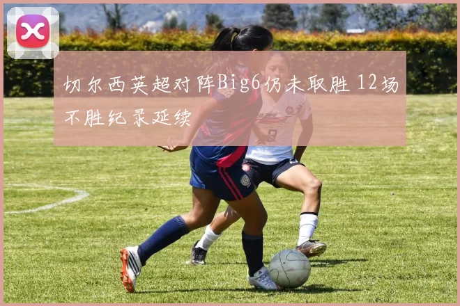 切尔西英超对阵Big6仍未取胜 12场不胜纪录延续