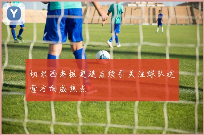 切尔西老板更迭后续引关注球队运营方向成焦点