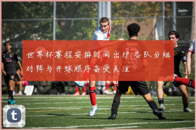 世界杯赛程安排时间出炉 各队分组对阵与开球顺序备受关注