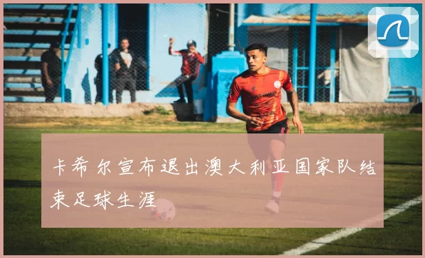 卡希尔宣布退出澳大利亚国家队结束足球生涯