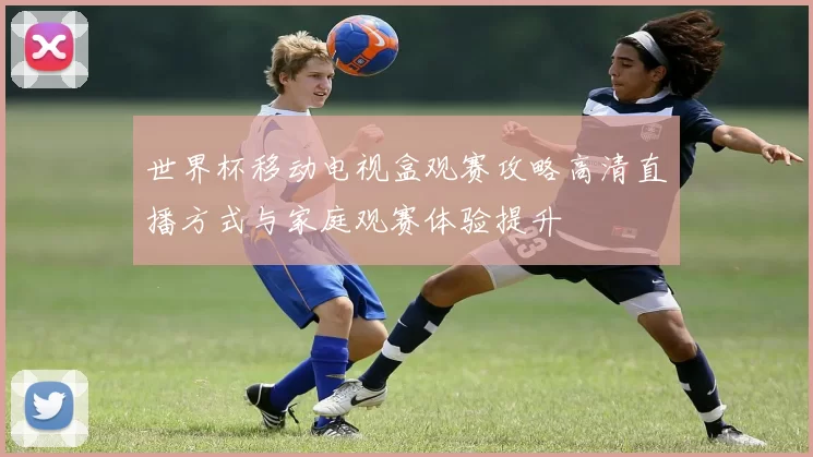 世界杯移动电视盒观赛攻略高清直播方式与家庭观赛体验提升