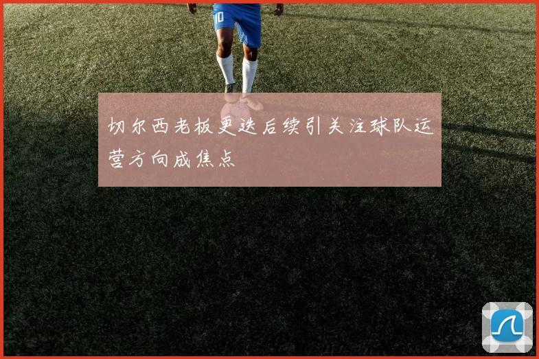 切尔西老板更迭后续引关注球队运营方向成焦点