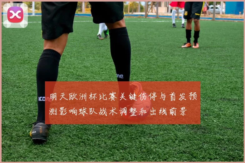 明天欧洲杯比赛关键伤停与首发预测影响球队战术调整和出线前景