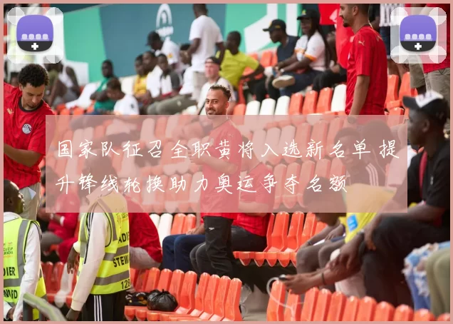 国家队征召全职黄将入选新名单 提升锋线轮换助力奥运争夺名额