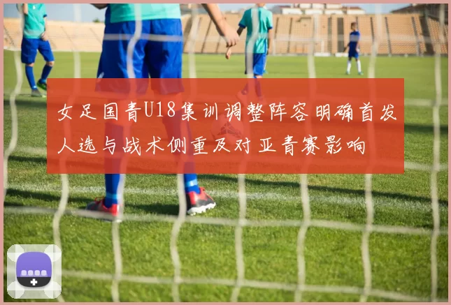 女足国青U18集训调整阵容明确首发人选与战术侧重及对亚青赛影响