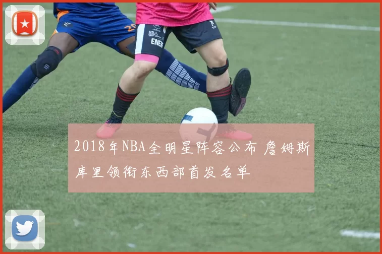 2018年NBA全明星阵容公布 詹姆斯库里领衔东西部首发名单