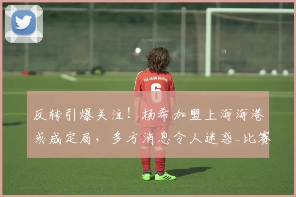 反转引爆关注！杨希加盟上海海港或成定局，多方消息令人迷惑_比赛_鹏城_1