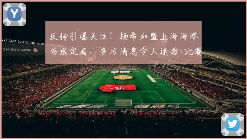 反转引爆关注！杨希加盟上海海港或成定局，多方消息令人迷惑_比赛_鹏城_1