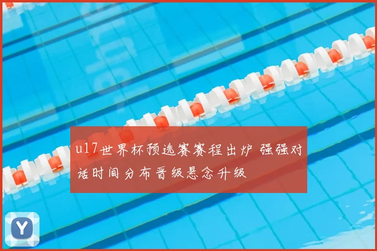 u17世界杯预选赛赛程出炉 强强对话时间分布晋级悬念升级