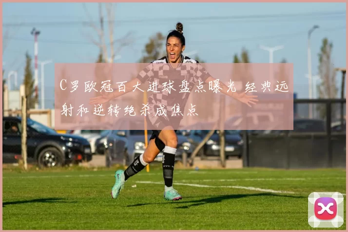 C罗欧冠百大进球盘点曝光 经典远射和逆转绝杀成焦点