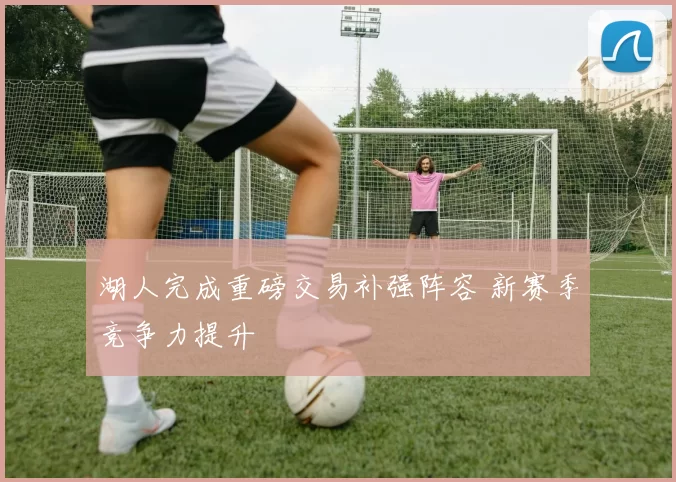 湖人完成重磅交易补强阵容 新赛季竞争力提升