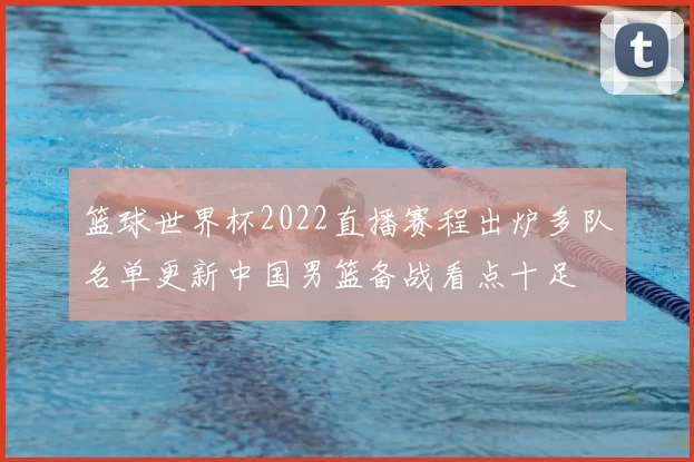 篮球世界杯2022直播赛程出炉多队名单更新中国男篮备战看点十足