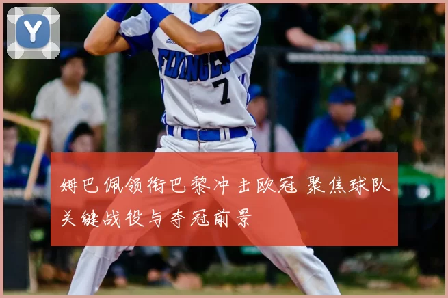 姆巴佩领衔巴黎冲击欧冠 聚焦球队关键战役与夺冠前景