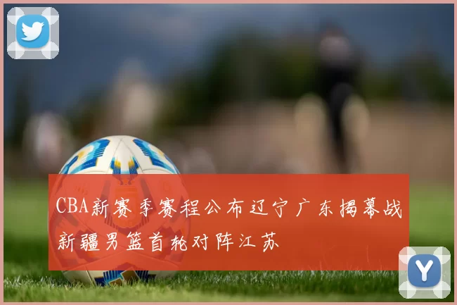 CBA新赛季赛程公布辽宁广东揭幕战新疆男篮首轮对阵江苏