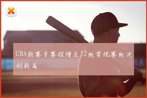 CBA新赛季赛程增至52轮常规赛轮次创新高