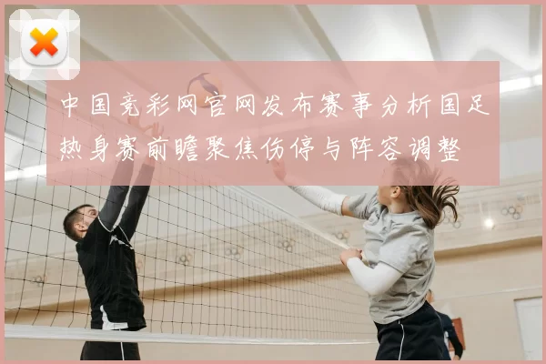 中国竞彩网官网发布赛事分析国足热身赛前瞻聚焦伤停与阵容调整