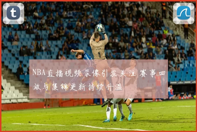 NBA直播视频录像引发关注 赛事回放与集锦更新持续升温