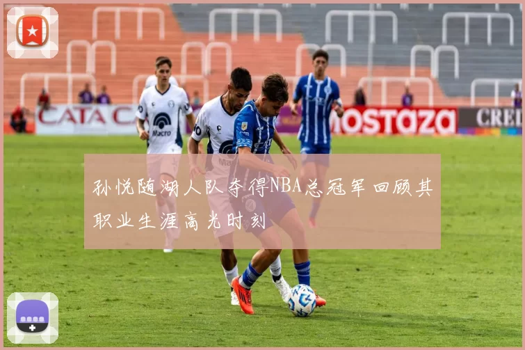 孙悦随湖人队夺得NBA总冠军回顾其职业生涯高光时刻