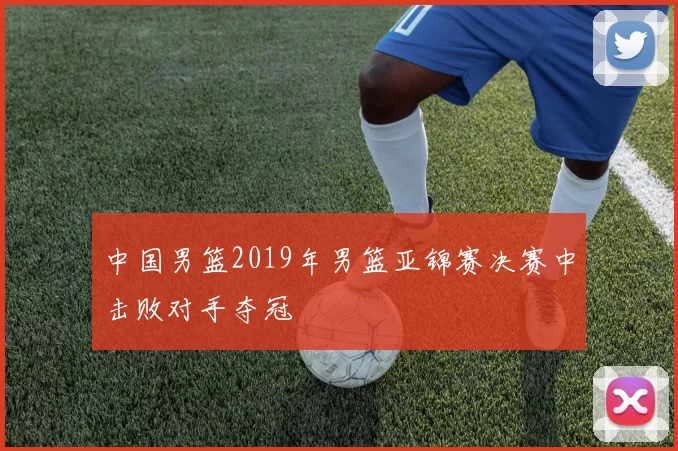 中国男篮2019年男篮亚锦赛决赛中击败对手夺冠