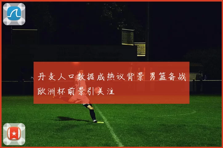 丹麦人口数据成热议背景 男篮备战欧洲杯前景引关注