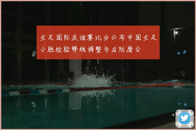 女足国际友谊赛比分公布中国女足小胜检验锋线调整与后防磨合