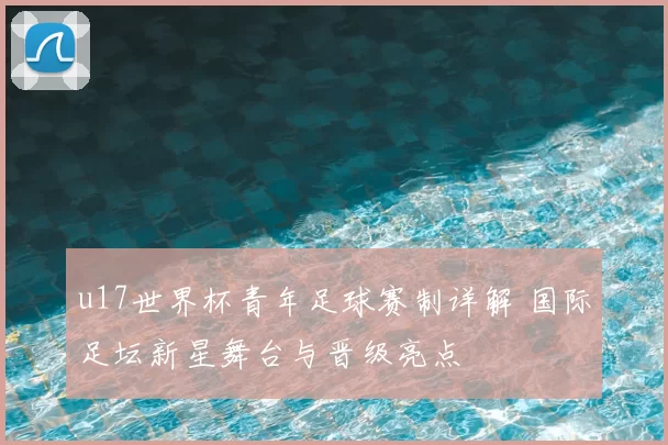 u17世界杯青年足球赛制详解 国际足坛新星舞台与晋级亮点