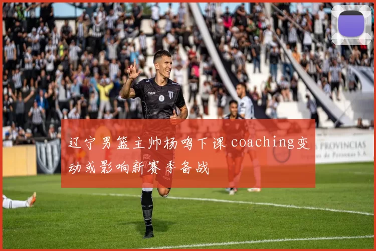 辽宁男篮主帅杨鸣下课 coaching变动或影响新赛季备战