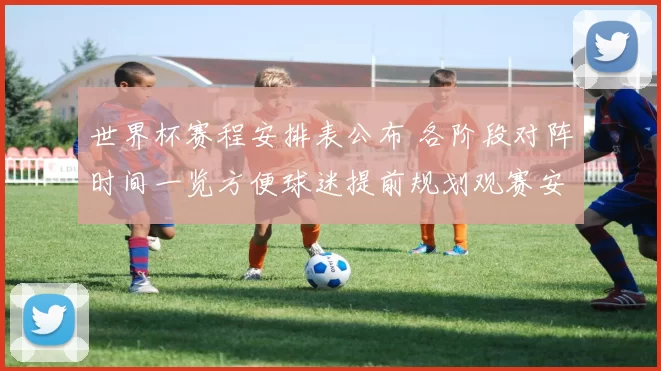 世界杯赛程安排表公布 各阶段对阵时间一览方便球迷提前规划观赛安排