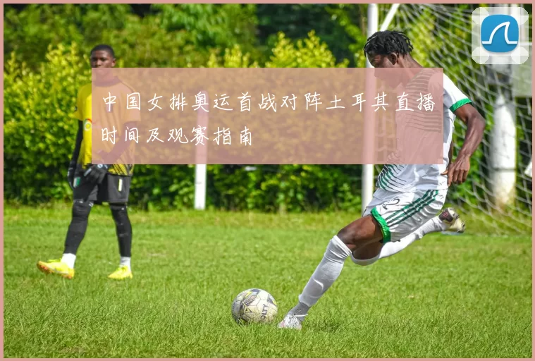 中国女排奥运首战对阵土耳其直播时间及观赛指南
