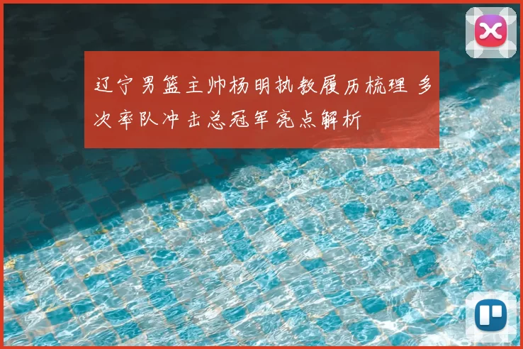 辽宁男篮主帅杨明执教履历梳理 多次率队冲击总冠军亮点解析