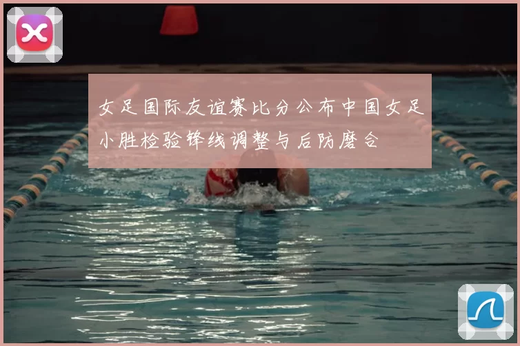 女足国际友谊赛比分公布中国女足小胜检验锋线调整与后防磨合