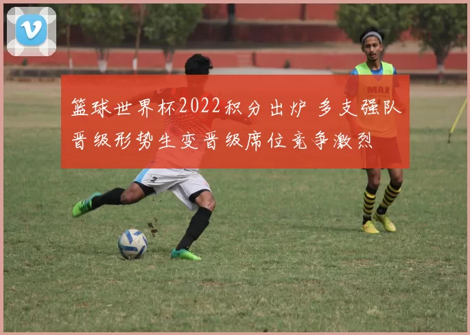 篮球世界杯2022积分出炉 多支强队晋级形势生变晋级席位竞争激烈