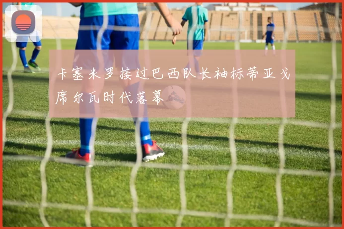 卡塞米罗接过巴西队长袖标蒂亚戈席尔瓦时代落幕