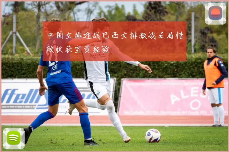 中国女排迎战巴西女排激战五局惜败收获宝贵经验