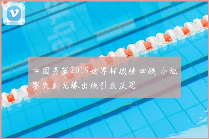 中国男篮2019世界杯战绩回顾 小组赛失利无缘出线引发反思