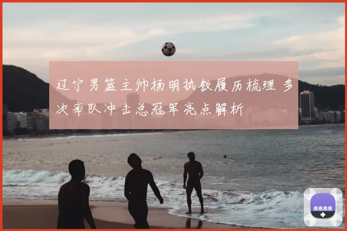 辽宁男篮主帅杨明执教履历梳理 多次率队冲击总冠军亮点解析