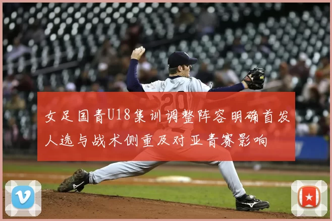 女足国青U18集训调整阵容明确首发人选与战术侧重及对亚青赛影响