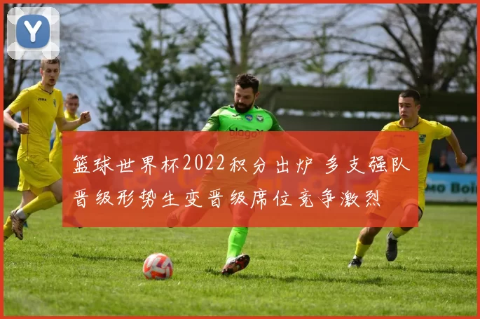 篮球世界杯2022积分出炉 多支强队晋级形势生变晋级席位竞争激烈