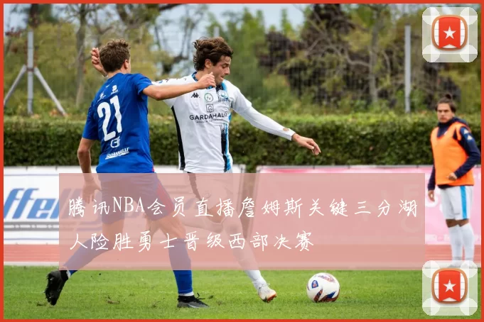 腾讯NBA会员直播詹姆斯关键三分湖人险胜勇士晋级西部决赛