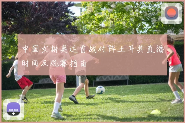 中国女排奥运首战对阵土耳其直播时间及观赛指南