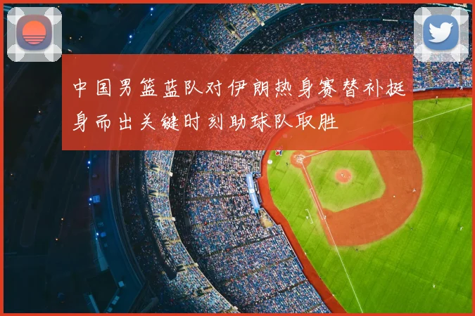 中国男篮蓝队对伊朗热身赛替补挺身而出关键时刻助球队取胜