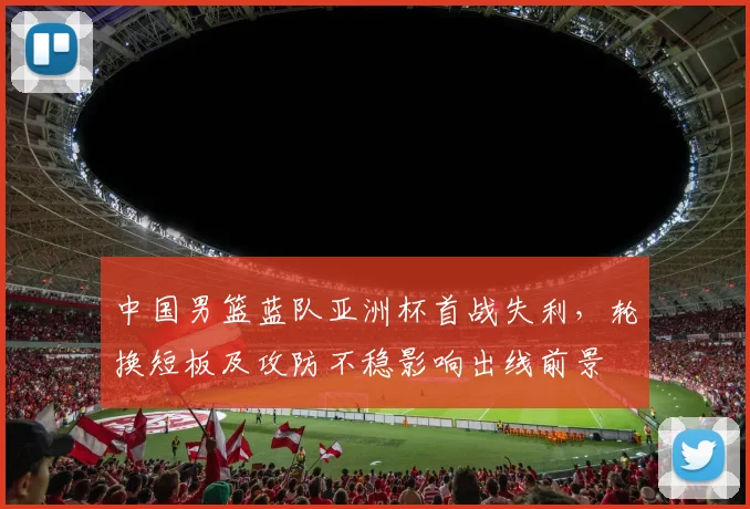 中国男篮蓝队亚洲杯首战失利，轮换短板及攻防不稳影响出线前景
