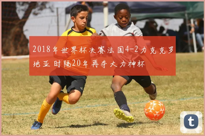 2018年世界杯决赛法国4-2力克克罗地亚 时隔20年再夺大力神杯