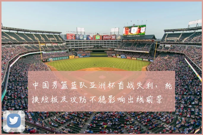 中国男篮蓝队亚洲杯首战失利,轮换短板及攻防不稳影响出线前景