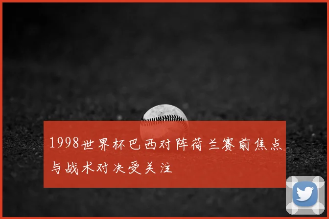 1998世界杯巴西对阵荷兰赛前焦点与战术对决受关注
