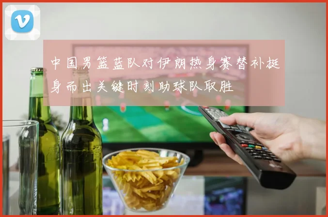 中国男篮蓝队对伊朗热身赛替补挺身而出关键时刻助球队取胜
